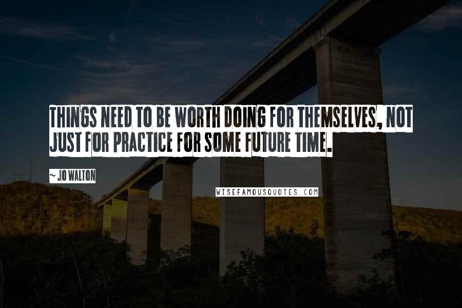 Jo Walton Quotes: Things need to be worth doing for themselves, not just for practice for some future time.