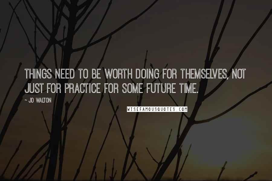 Jo Walton Quotes: Things need to be worth doing for themselves, not just for practice for some future time.