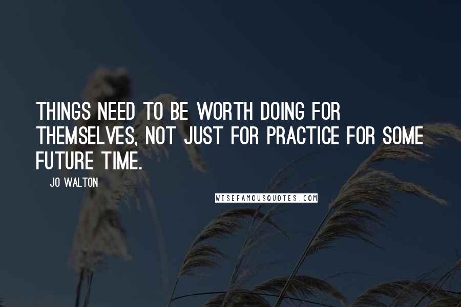 Jo Walton Quotes: Things need to be worth doing for themselves, not just for practice for some future time.