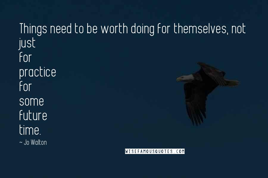 Jo Walton Quotes: Things need to be worth doing for themselves, not just for practice for some future time.