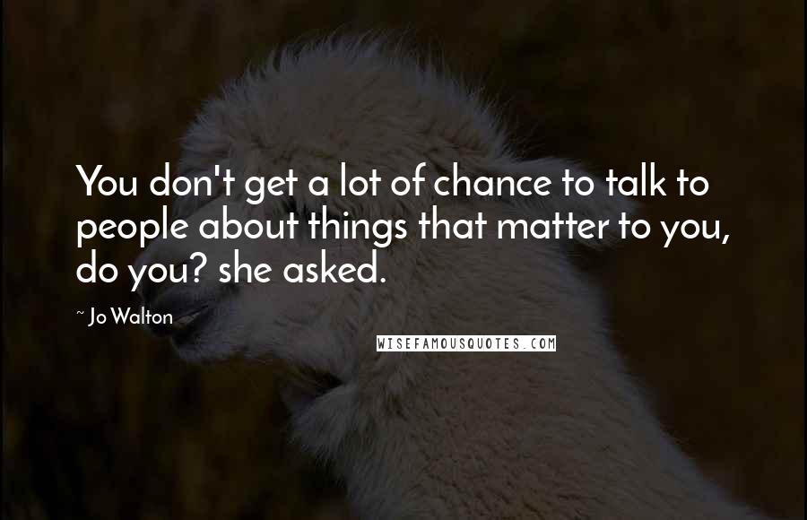 Jo Walton Quotes: You don't get a lot of chance to talk to people about things that matter to you, do you? she asked.