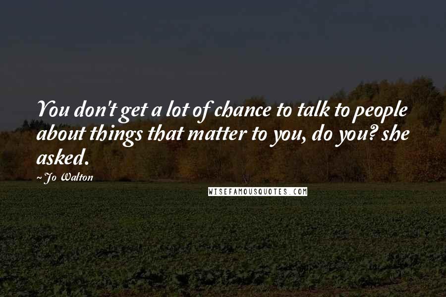 Jo Walton Quotes: You don't get a lot of chance to talk to people about things that matter to you, do you? she asked.