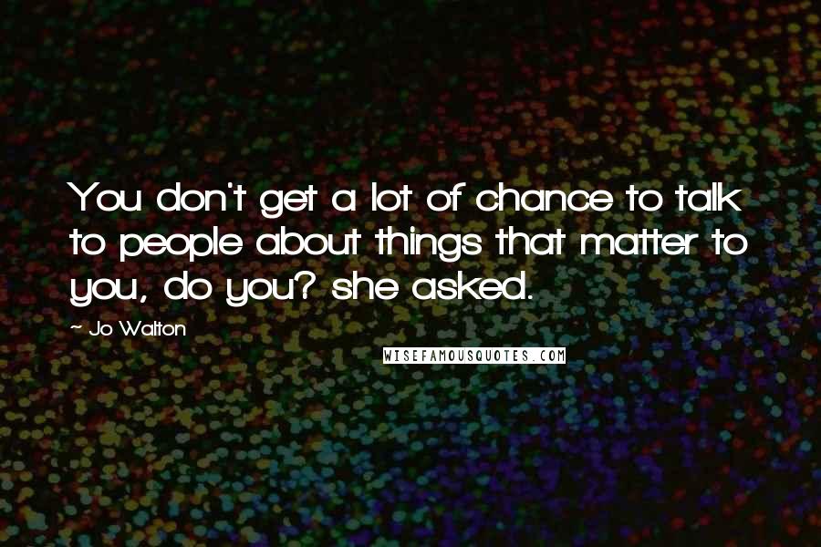 Jo Walton Quotes: You don't get a lot of chance to talk to people about things that matter to you, do you? she asked.