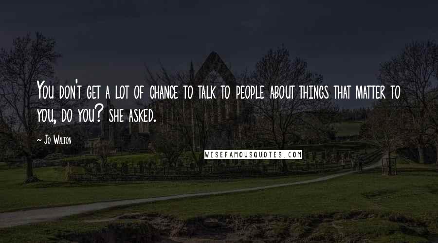 Jo Walton Quotes: You don't get a lot of chance to talk to people about things that matter to you, do you? she asked.