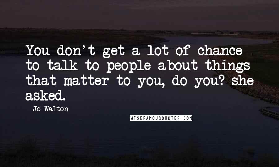 Jo Walton Quotes: You don't get a lot of chance to talk to people about things that matter to you, do you? she asked.