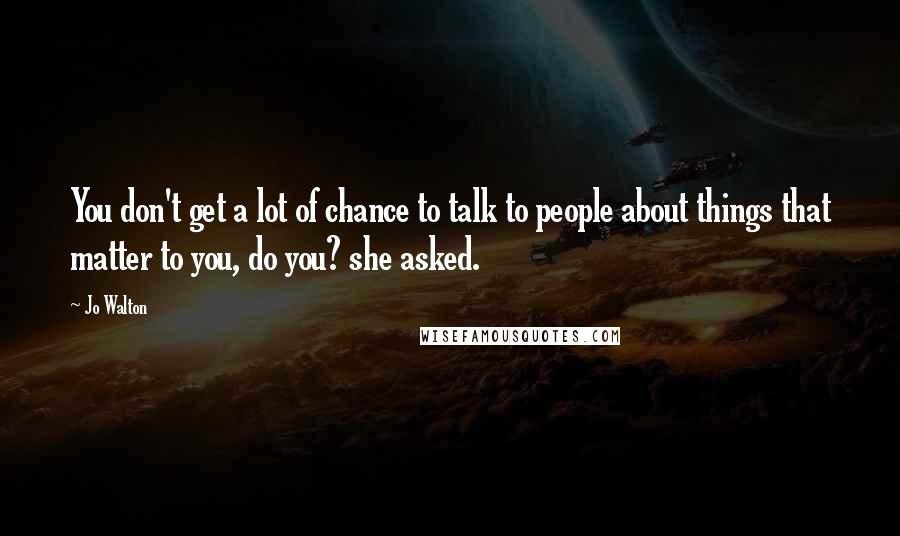 Jo Walton Quotes: You don't get a lot of chance to talk to people about things that matter to you, do you? she asked.