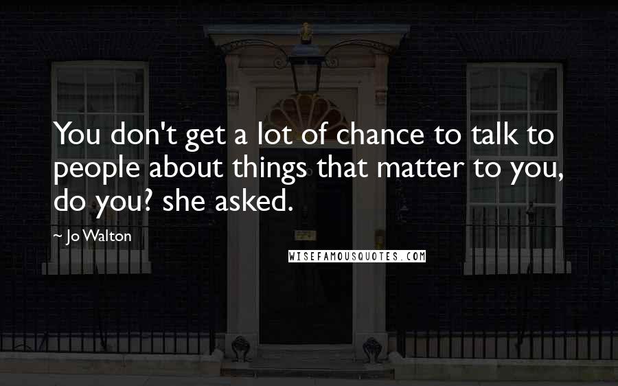 Jo Walton Quotes: You don't get a lot of chance to talk to people about things that matter to you, do you? she asked.