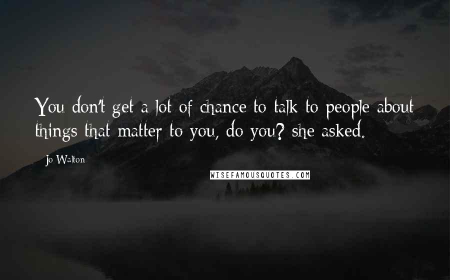 Jo Walton Quotes: You don't get a lot of chance to talk to people about things that matter to you, do you? she asked.