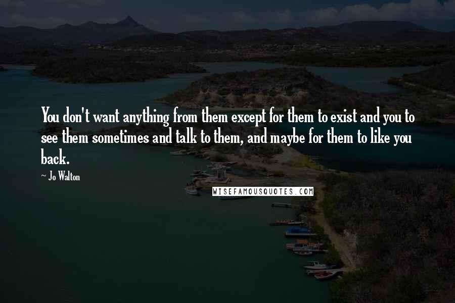 Jo Walton Quotes: You don't want anything from them except for them to exist and you to see them sometimes and talk to them, and maybe for them to like you back.