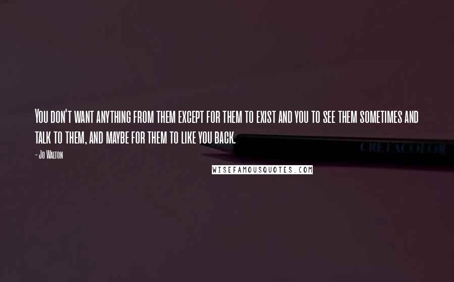 Jo Walton Quotes: You don't want anything from them except for them to exist and you to see them sometimes and talk to them, and maybe for them to like you back.