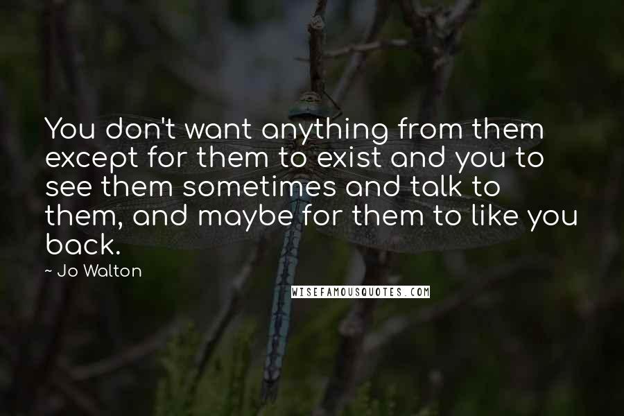 Jo Walton Quotes: You don't want anything from them except for them to exist and you to see them sometimes and talk to them, and maybe for them to like you back.