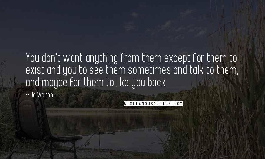 Jo Walton Quotes: You don't want anything from them except for them to exist and you to see them sometimes and talk to them, and maybe for them to like you back.