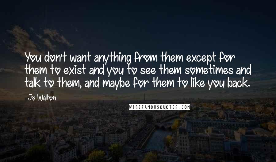 Jo Walton Quotes: You don't want anything from them except for them to exist and you to see them sometimes and talk to them, and maybe for them to like you back.