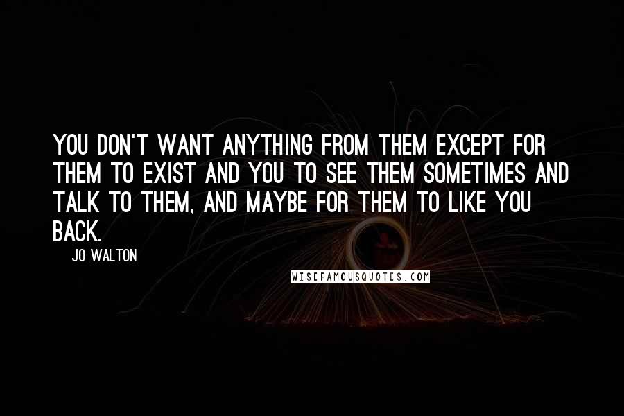 Jo Walton Quotes: You don't want anything from them except for them to exist and you to see them sometimes and talk to them, and maybe for them to like you back.