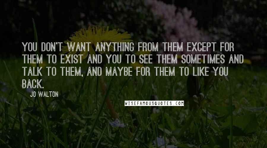 Jo Walton Quotes: You don't want anything from them except for them to exist and you to see them sometimes and talk to them, and maybe for them to like you back.