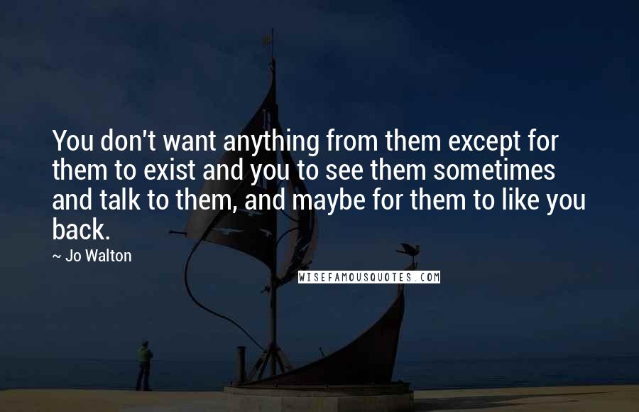 Jo Walton Quotes: You don't want anything from them except for them to exist and you to see them sometimes and talk to them, and maybe for them to like you back.