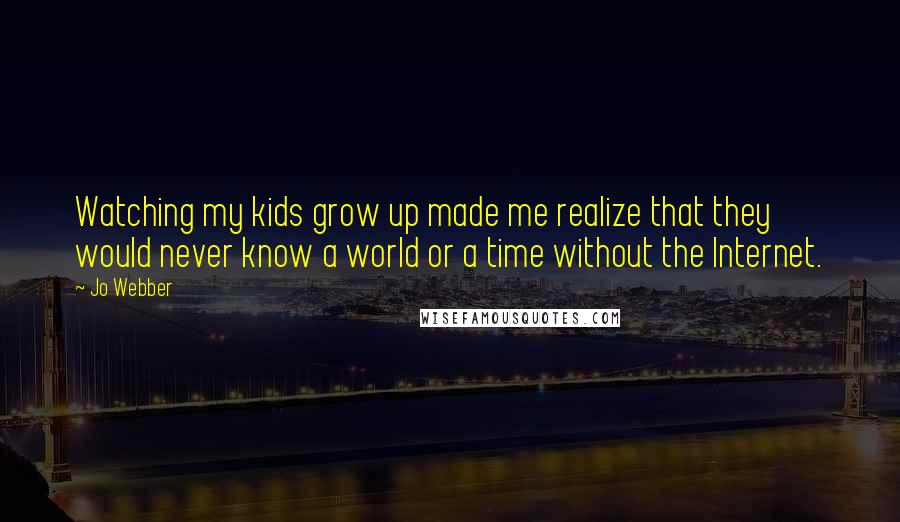 Jo Webber Quotes: Watching my kids grow up made me realize that they would never know a world or a time without the Internet.