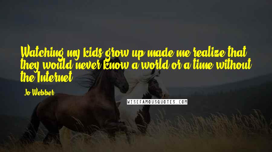 Jo Webber Quotes: Watching my kids grow up made me realize that they would never know a world or a time without the Internet.