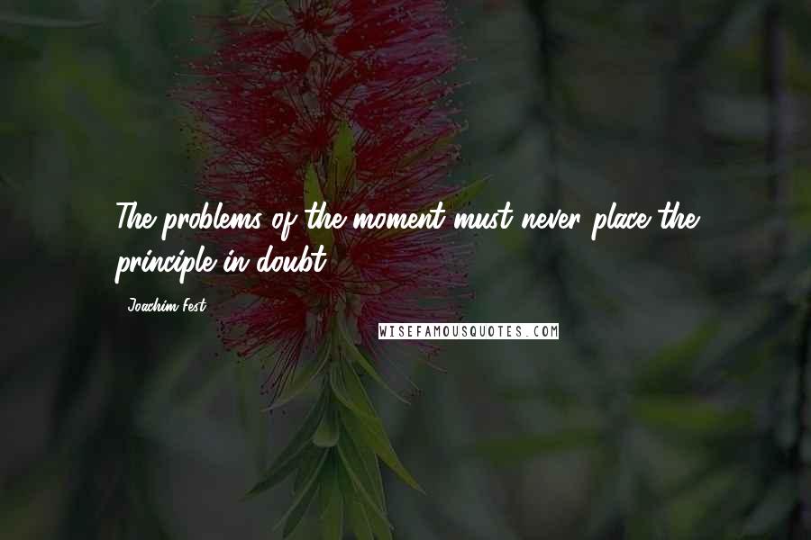 Joachim Fest Quotes: The problems of the moment must never place the principle in doubt.