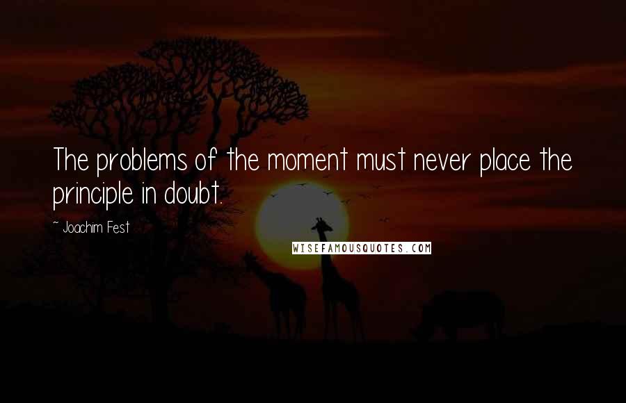 Joachim Fest Quotes: The problems of the moment must never place the principle in doubt.