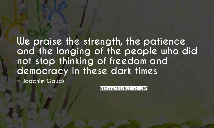 Joachim Gauck Quotes: We praise the strength, the patience and the longing of the people who did not stop thinking of freedom and democracy in these dark times