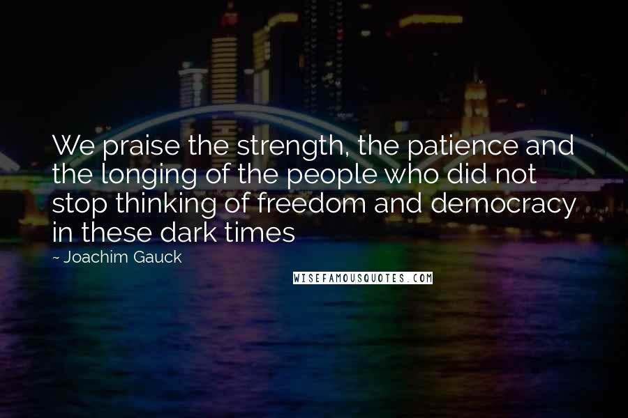 Joachim Gauck Quotes: We praise the strength, the patience and the longing of the people who did not stop thinking of freedom and democracy in these dark times