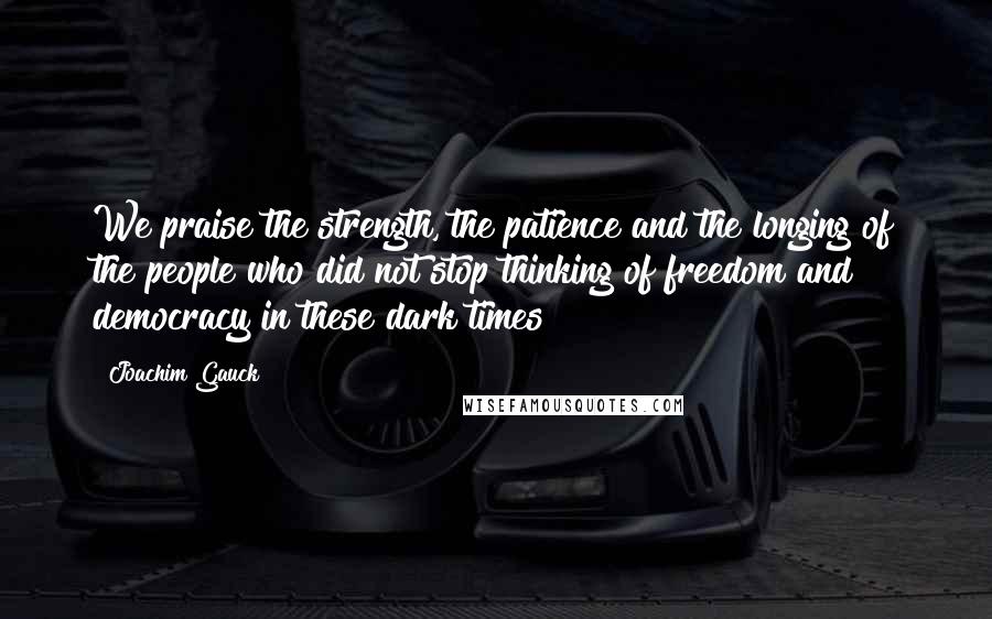 Joachim Gauck Quotes: We praise the strength, the patience and the longing of the people who did not stop thinking of freedom and democracy in these dark times