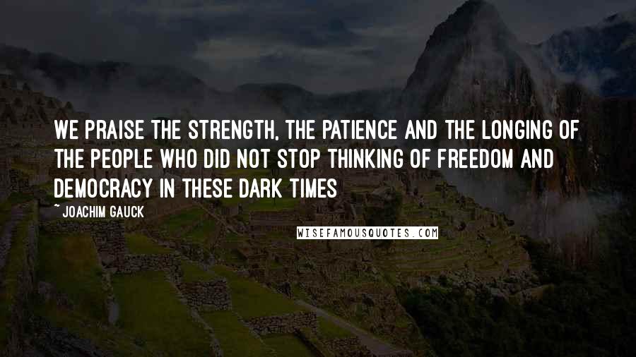 Joachim Gauck Quotes: We praise the strength, the patience and the longing of the people who did not stop thinking of freedom and democracy in these dark times