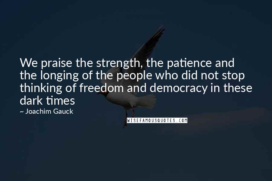 Joachim Gauck Quotes: We praise the strength, the patience and the longing of the people who did not stop thinking of freedom and democracy in these dark times