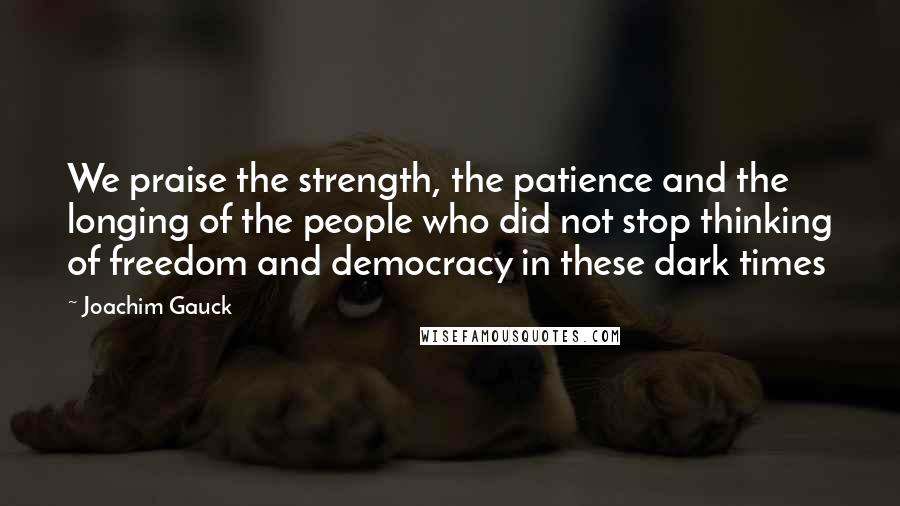 Joachim Gauck Quotes: We praise the strength, the patience and the longing of the people who did not stop thinking of freedom and democracy in these dark times