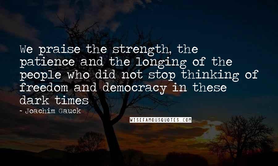 Joachim Gauck Quotes: We praise the strength, the patience and the longing of the people who did not stop thinking of freedom and democracy in these dark times