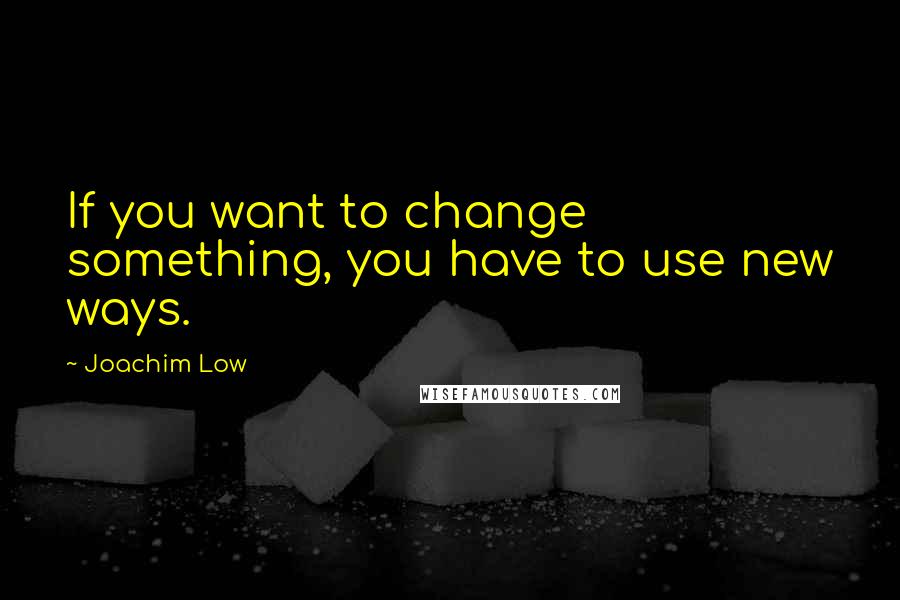 Joachim Low Quotes: If you want to change something, you have to use new ways.