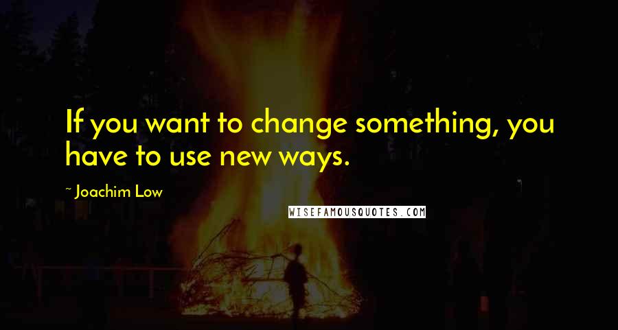 Joachim Low Quotes: If you want to change something, you have to use new ways.