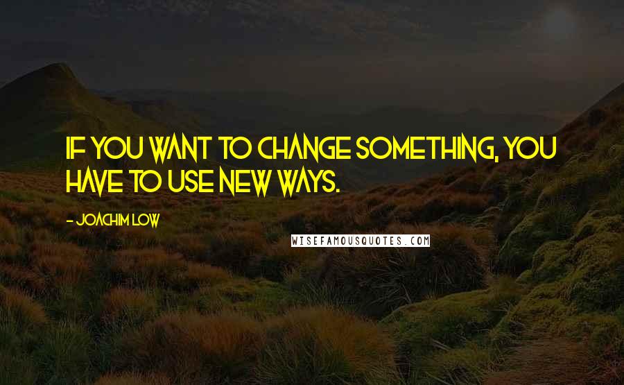 Joachim Low Quotes: If you want to change something, you have to use new ways.