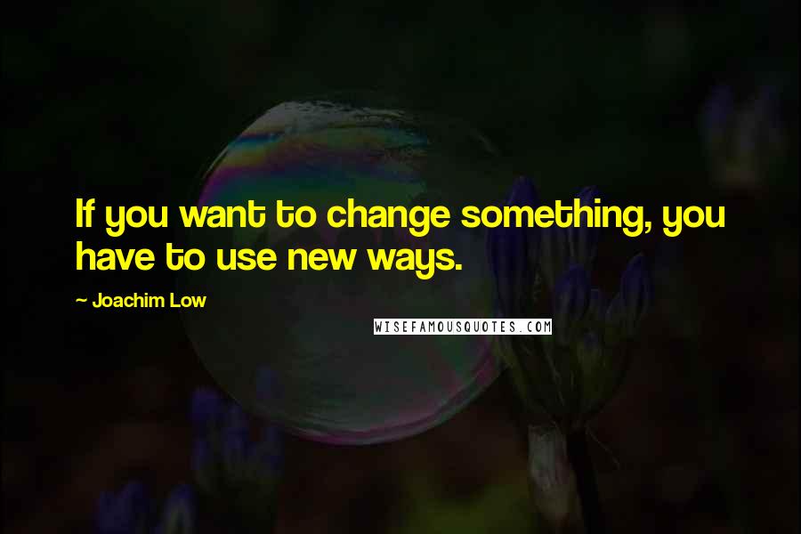 Joachim Low Quotes: If you want to change something, you have to use new ways.