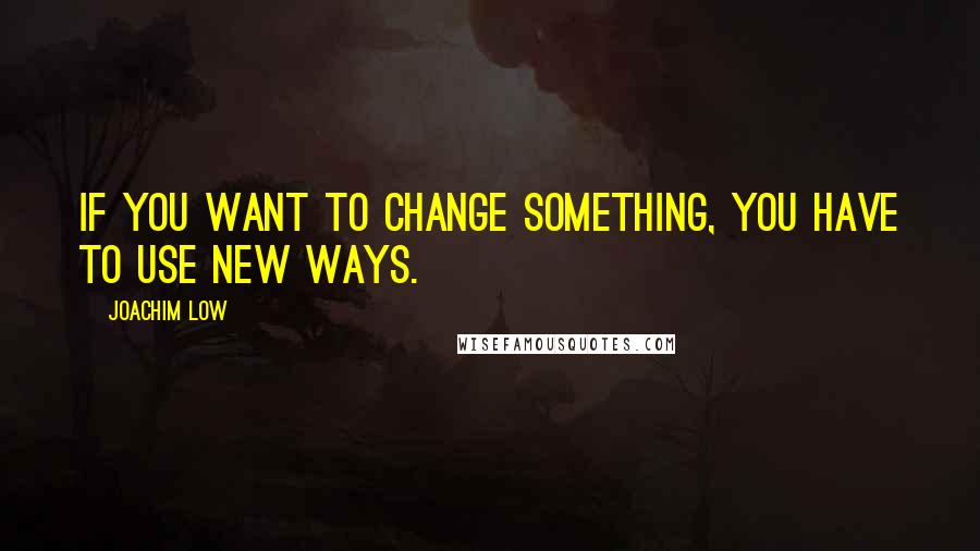 Joachim Low Quotes: If you want to change something, you have to use new ways.