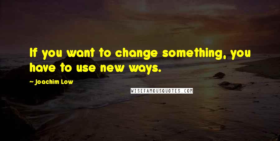 Joachim Low Quotes: If you want to change something, you have to use new ways.