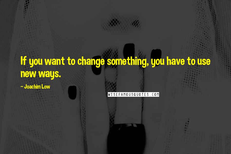 Joachim Low Quotes: If you want to change something, you have to use new ways.