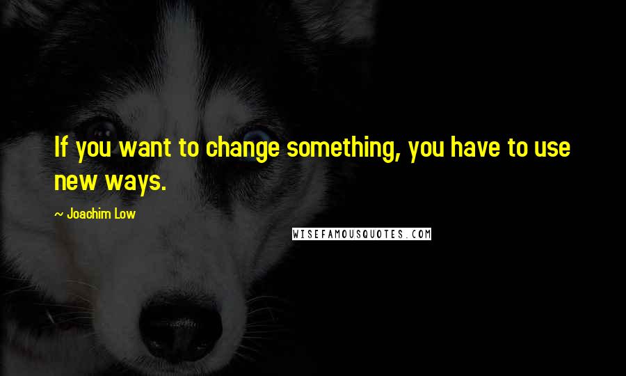 Joachim Low Quotes: If you want to change something, you have to use new ways.