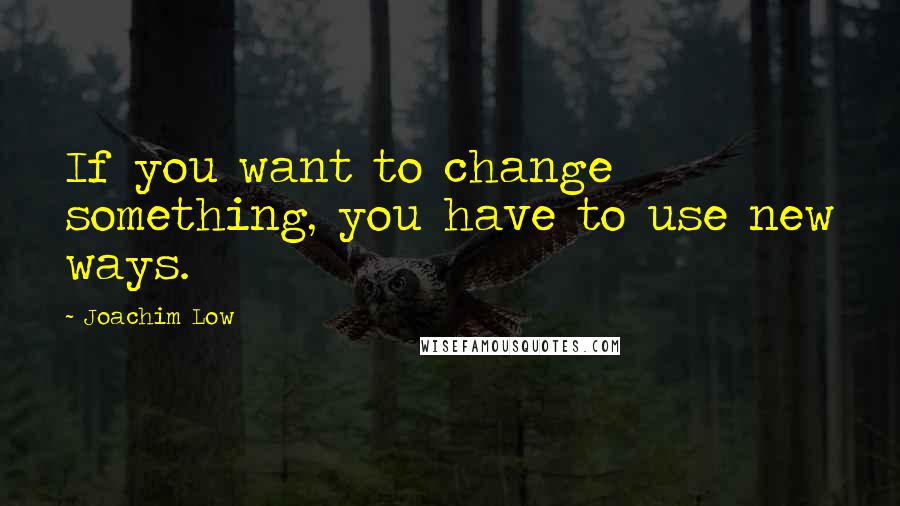 Joachim Low Quotes: If you want to change something, you have to use new ways.