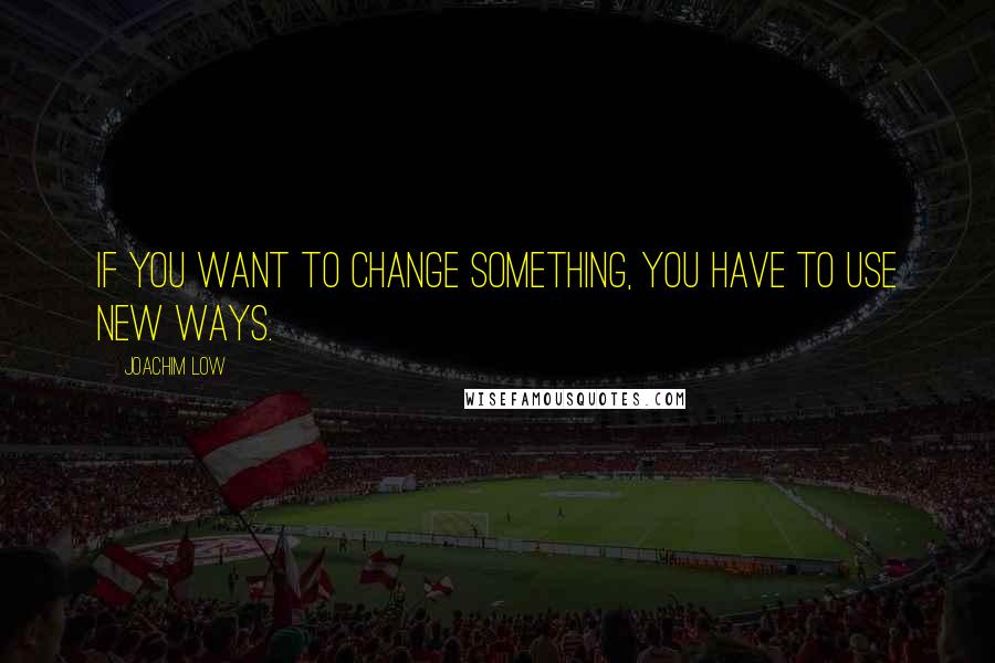 Joachim Low Quotes: If you want to change something, you have to use new ways.