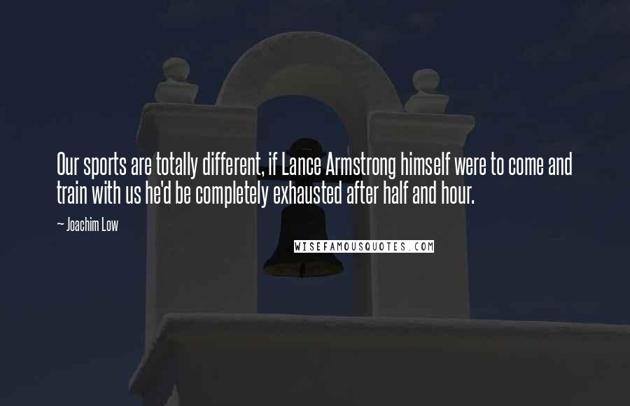 Joachim Low Quotes: Our sports are totally different, if Lance Armstrong himself were to come and train with us he'd be completely exhausted after half and hour.