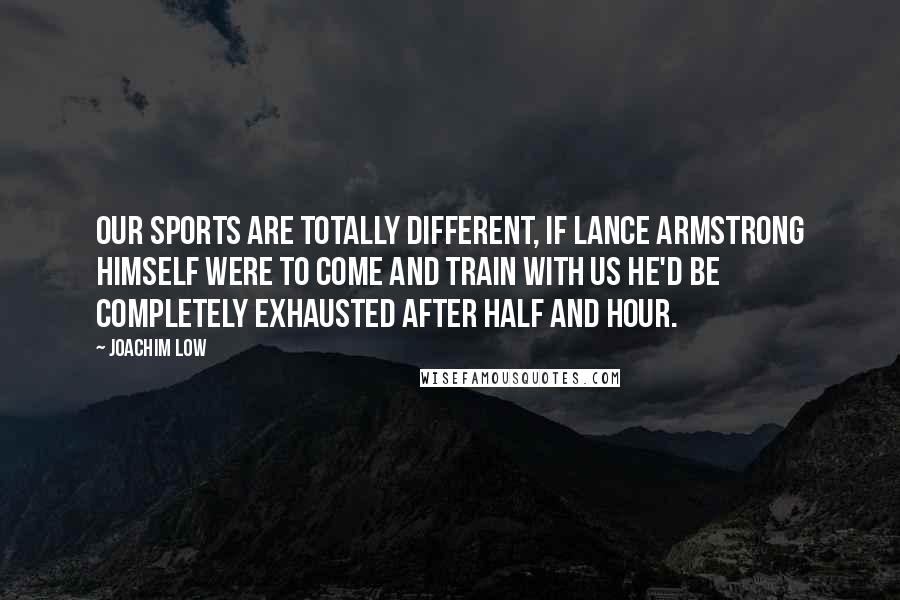 Joachim Low Quotes: Our sports are totally different, if Lance Armstrong himself were to come and train with us he'd be completely exhausted after half and hour.