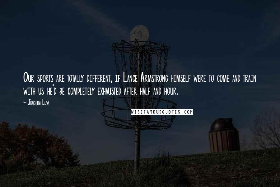 Joachim Low Quotes: Our sports are totally different, if Lance Armstrong himself were to come and train with us he'd be completely exhausted after half and hour.