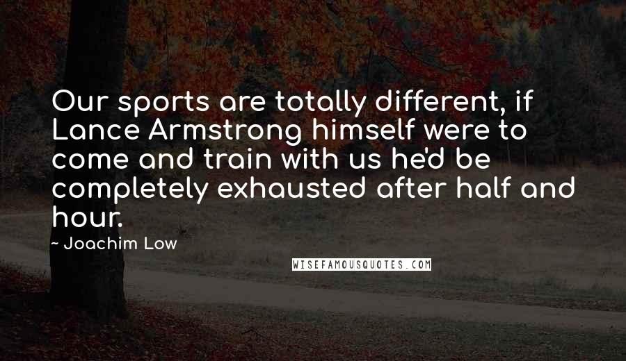 Joachim Low Quotes: Our sports are totally different, if Lance Armstrong himself were to come and train with us he'd be completely exhausted after half and hour.