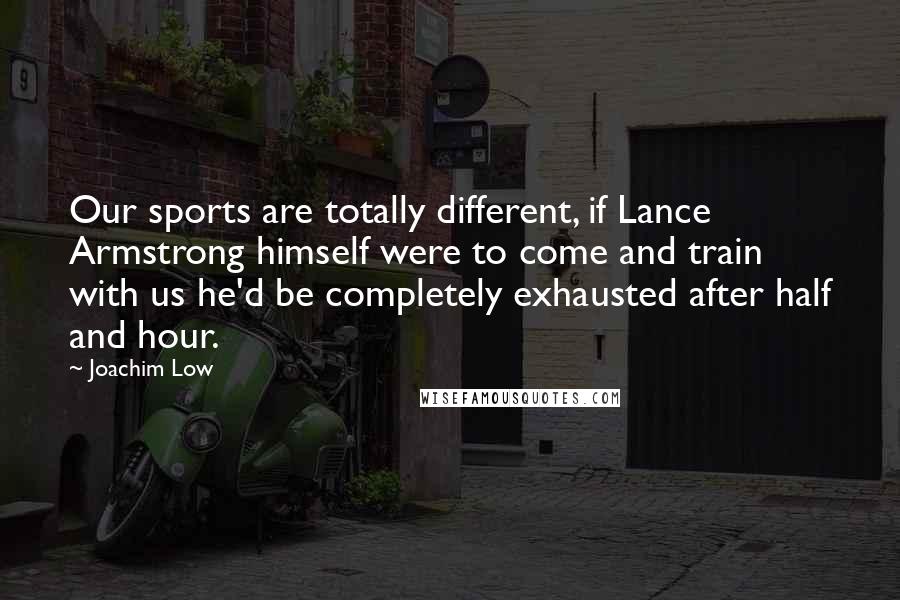 Joachim Low Quotes: Our sports are totally different, if Lance Armstrong himself were to come and train with us he'd be completely exhausted after half and hour.