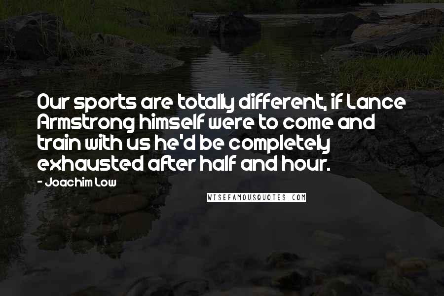 Joachim Low Quotes: Our sports are totally different, if Lance Armstrong himself were to come and train with us he'd be completely exhausted after half and hour.