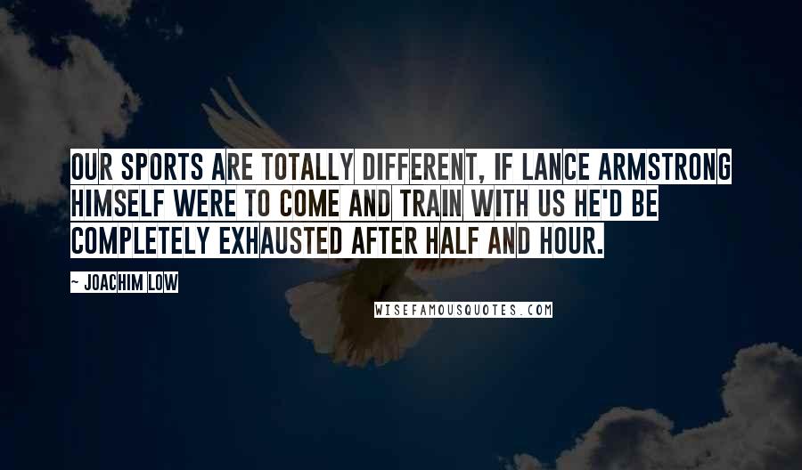 Joachim Low Quotes: Our sports are totally different, if Lance Armstrong himself were to come and train with us he'd be completely exhausted after half and hour.