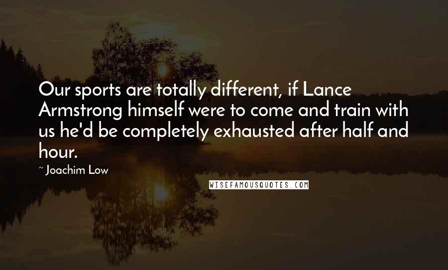 Joachim Low Quotes: Our sports are totally different, if Lance Armstrong himself were to come and train with us he'd be completely exhausted after half and hour.