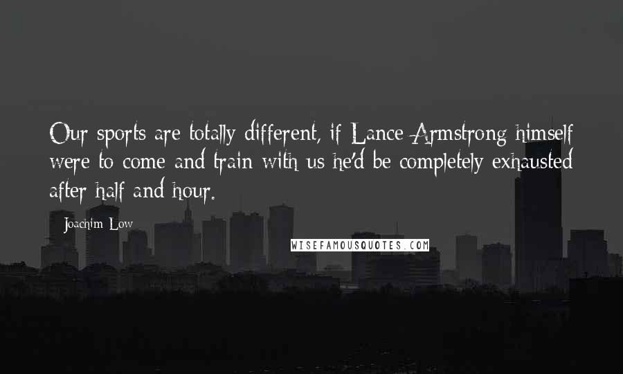 Joachim Low Quotes: Our sports are totally different, if Lance Armstrong himself were to come and train with us he'd be completely exhausted after half and hour.